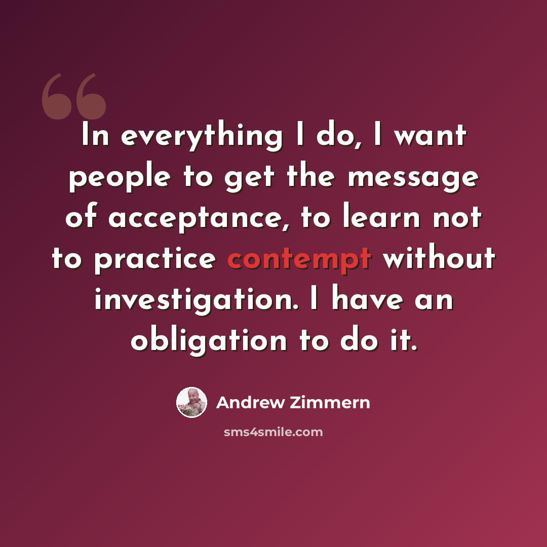 “In everything I do, I want people to get the message of acceptance, to learn not to practice contempt without investigation. I have an obligation to do it.” quote by Andrew Zimmern