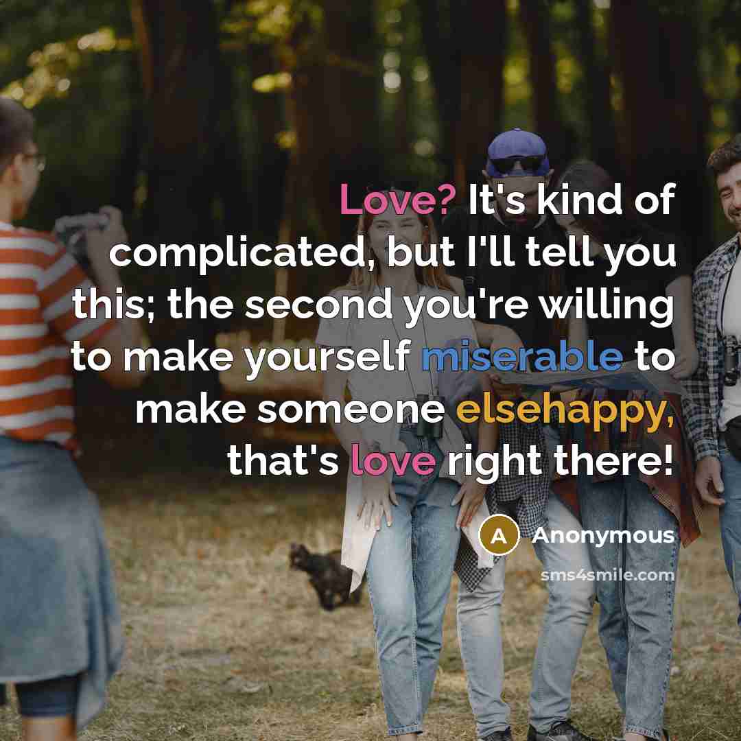 “Love? It's kind of complicated, but I'll tell you this; the second you're willing to make yourself miserable to make someone elsehappy, that's love right there!” quote by Anonymous