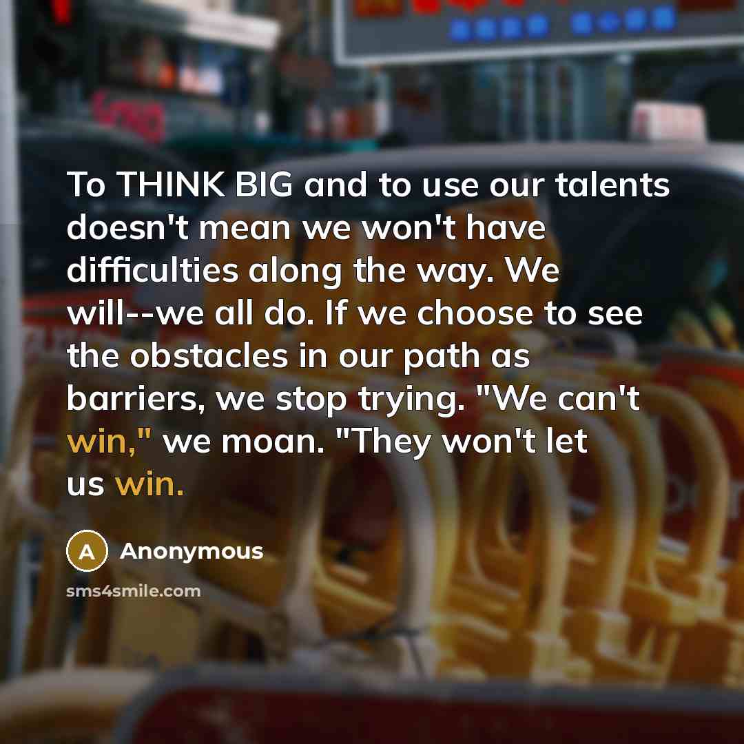 “To THINK BIG and to use our talents doesn't mean we won't have difficulties along the way. We will--we all do. If we choose to see the obstacles in our path as barriers, we stop trying. "We can't win," we moan. "They won't let us win.” quote by Anonymous