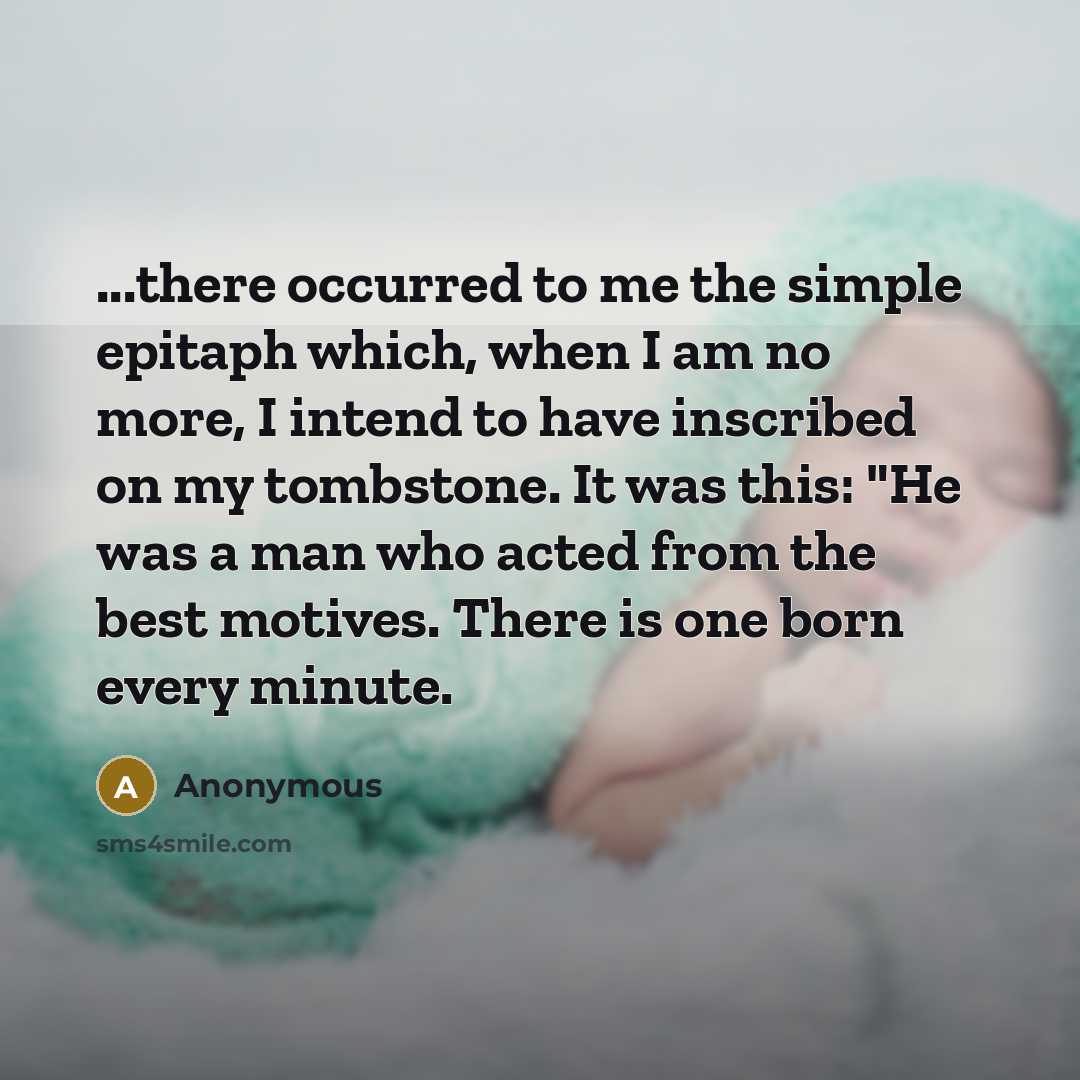 “...there occurred to me the simple epitaph which, when I am no more, I intend to have inscribed on my tombstone. It was this: "He was a man who acted from the best motives. There is one born every minute.” quote by Anonymous