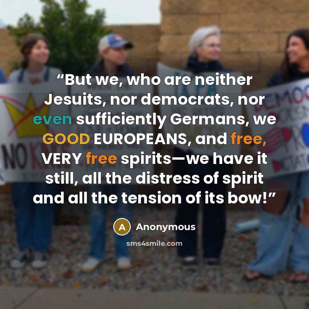 “But we, who are neither Jesuits, nor democrats, nor even sufficiently Germans, we GOOD EUROPEANS, and free, VERY free spirits—we have it still, all the distress of spirit and all the tension of its bow!” quote by Anonymous