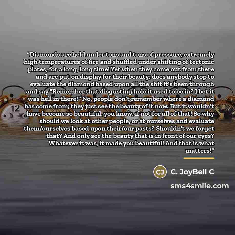 “Diamonds are held under tons and tons of pressure, extremely high temperatures of fire and shuffled under shifting of tectonic plates, for a long, long time! Yet when they come out from there and are put on display for their beauty; does anybody stop to evaluate the diamond based upon all the shit…” quote by C. JoyBell C