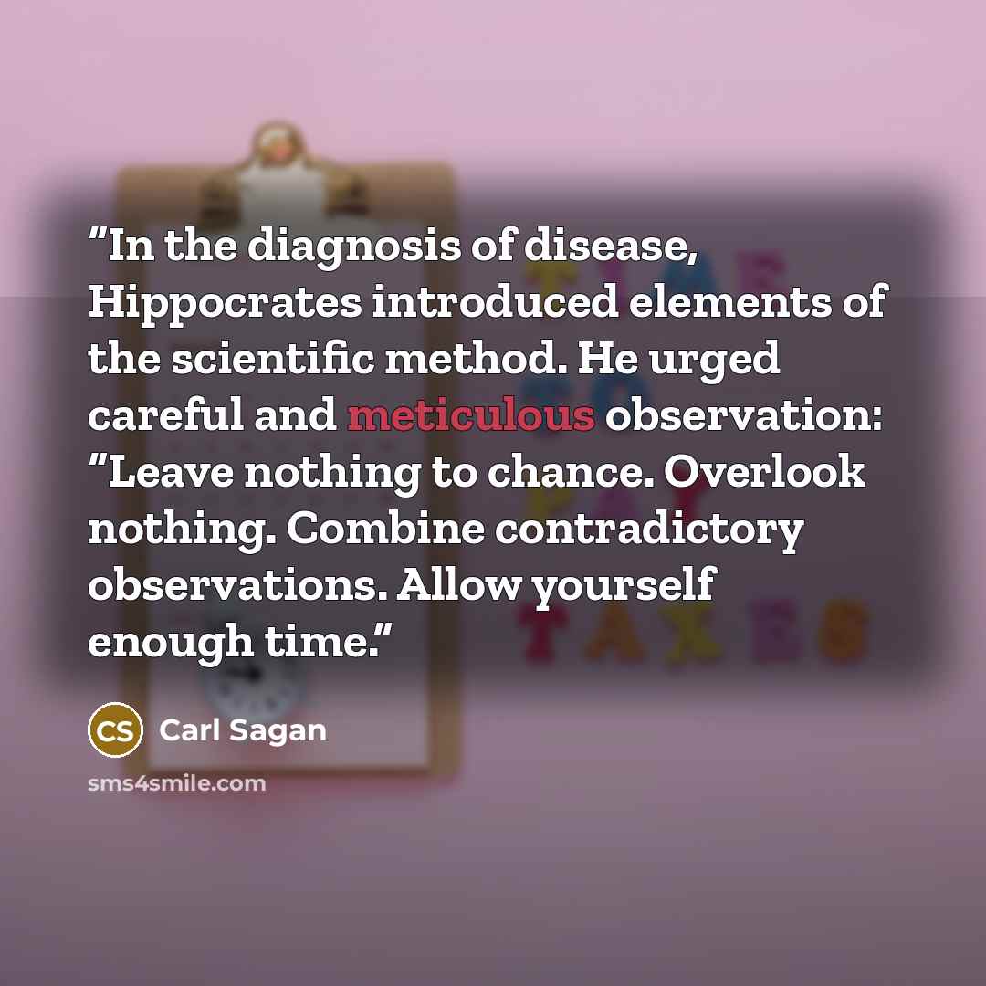 “In the diagnosis of disease, Hippocrates introduced elements of the scientific method. He urged careful and meticulous observation: “Leave nothing to chance. Overlook nothing. Combine contradictory observations. Allow yourself enough time.” quote by Carl Sagan