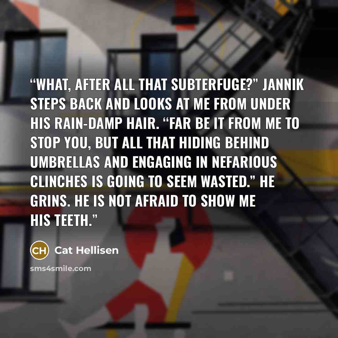 “What, after all that subterfuge?” Jannik steps back and looks at me from under his rain-damp hair. “Far be it from me to stop you, but all that hiding behind umbrellas and engaging in nefarious clinches is going to seem wasted.” He grins. He is not afraid to show me his teeth.” quote by Cat Hellisen