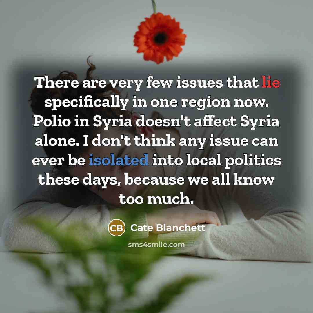 “There are very few issues that lie specifically in one region now. Polio in Syria doesn't affect Syria alone. I don't think any issue can ever be isolated into local politics these days, because we all know too much.” quote by Cate Blanchett