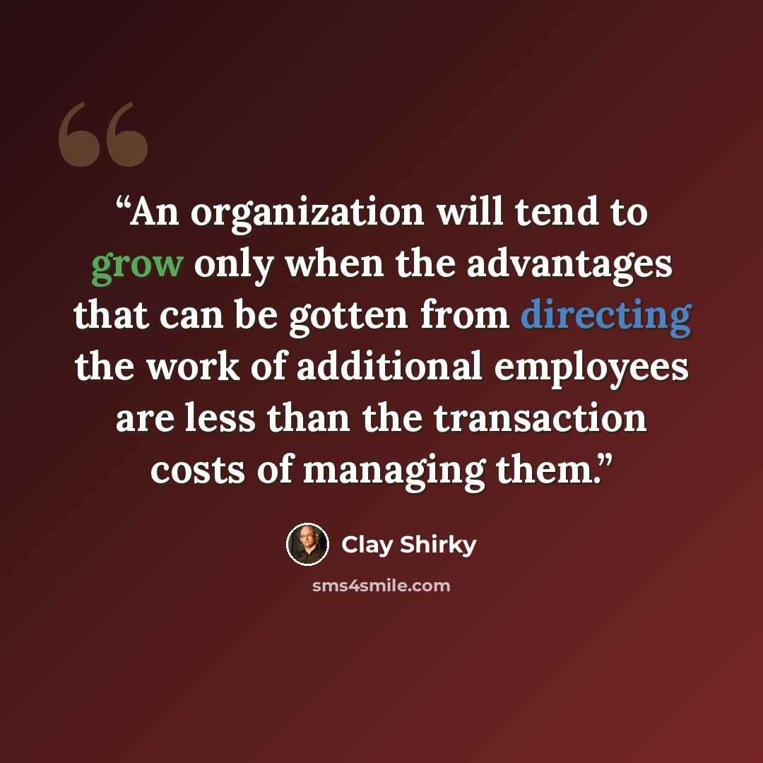 “An organization will tend to grow only when the advantages that can be gotten from directing the work of additional employees are less than the transaction costs of managing them.” quote by Clay Shirky