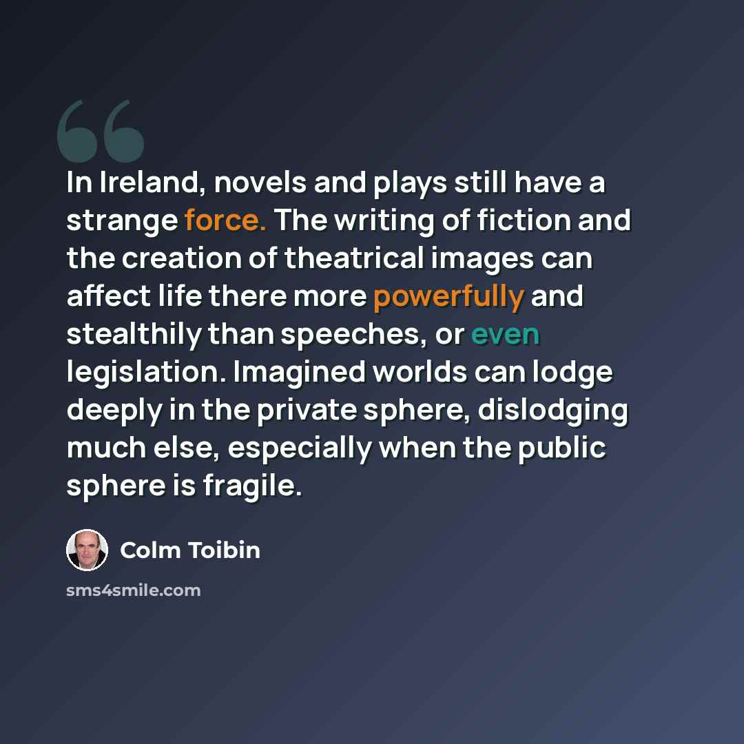 “In Ireland, novels and plays still have a strange force. The writing of fiction and the creation of theatrical images can affect life there more powerfully and stealthily than speeches, or even legislation. Imagined worlds can lodge deeply in the private sphere, dislodging much else, especially…” quote by Colm Toibin