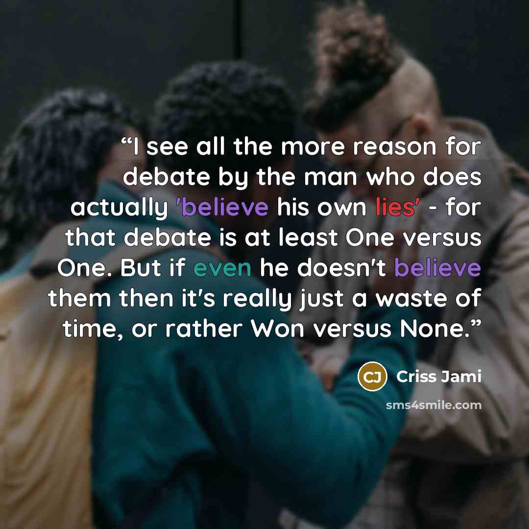 “I see all the more reason for debate by the man who does actually 'believe his own lies' - for that debate is at least One versus One. But if even he doesn't believe them then it's really just a waste of time, or rather Won versus None.” quote by Criss Jami