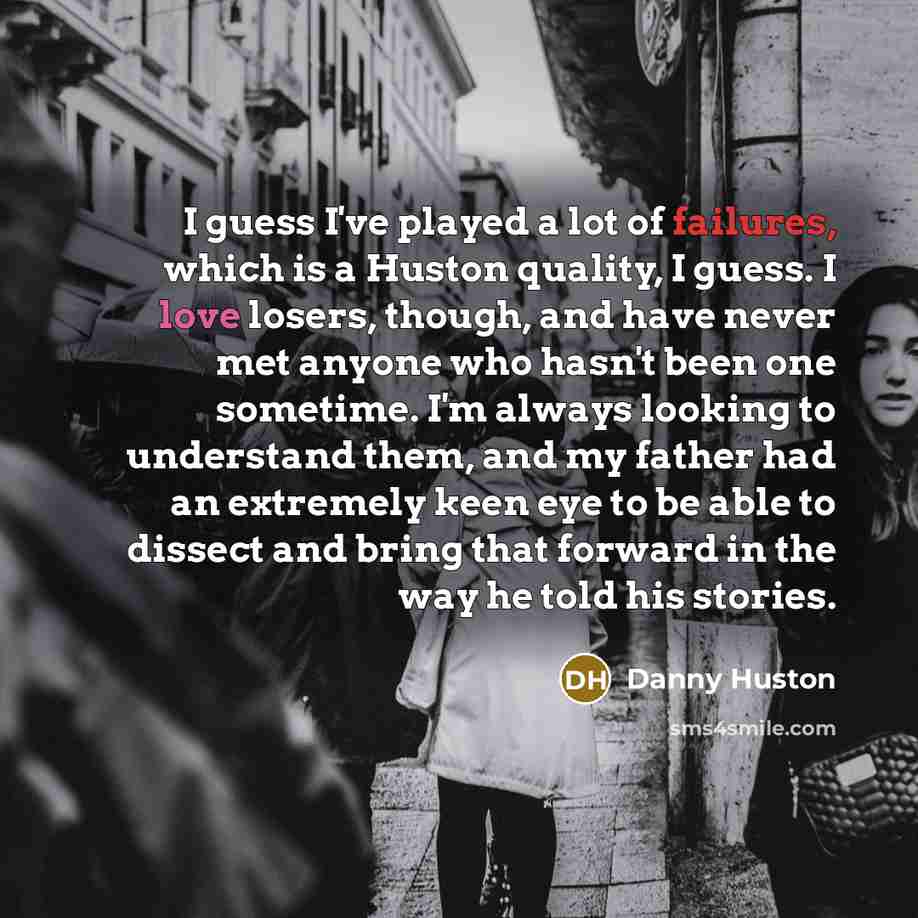 “I guess I've played a lot of failures, which is a Huston quality, I guess. I love losers, though, and have never met anyone who hasn't been one sometime. I'm always looking to understand them, and my father had an extremely keen eye to be able to dissect and bring that forward in the way he told…” quote by Danny Huston