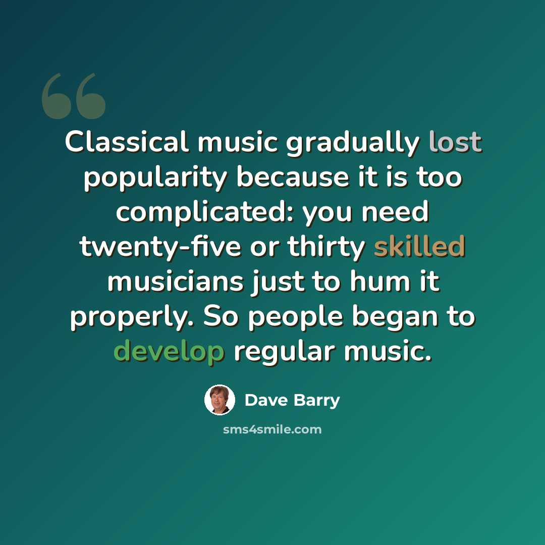 “Classical music gradually lost popularity because it is too complicated: you need twenty-five or thirty skilled musicians just to hum it properly. So people began to develop regular music.” quote by Dave Barry