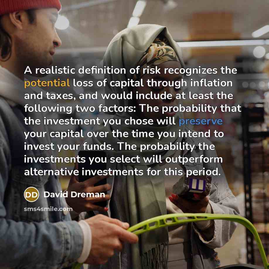 “A realistic definition of risk recognizes the potential loss of capital through inflation and taxes, and would include at least the following two factors: The probability that the investment you chose will preserve your capital over the time you intend to invest your funds. The probability the…” quote by David Dreman