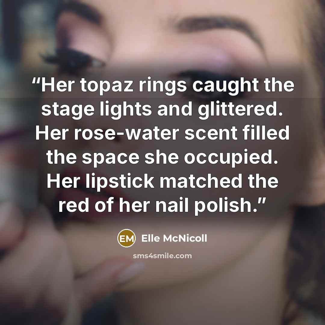 “Her topaz rings caught the stage lights and glittered. Her rose-water scent filled the space she occupied. Her lipstick matched the red of her nail polish.” quote by Elle McNicoll