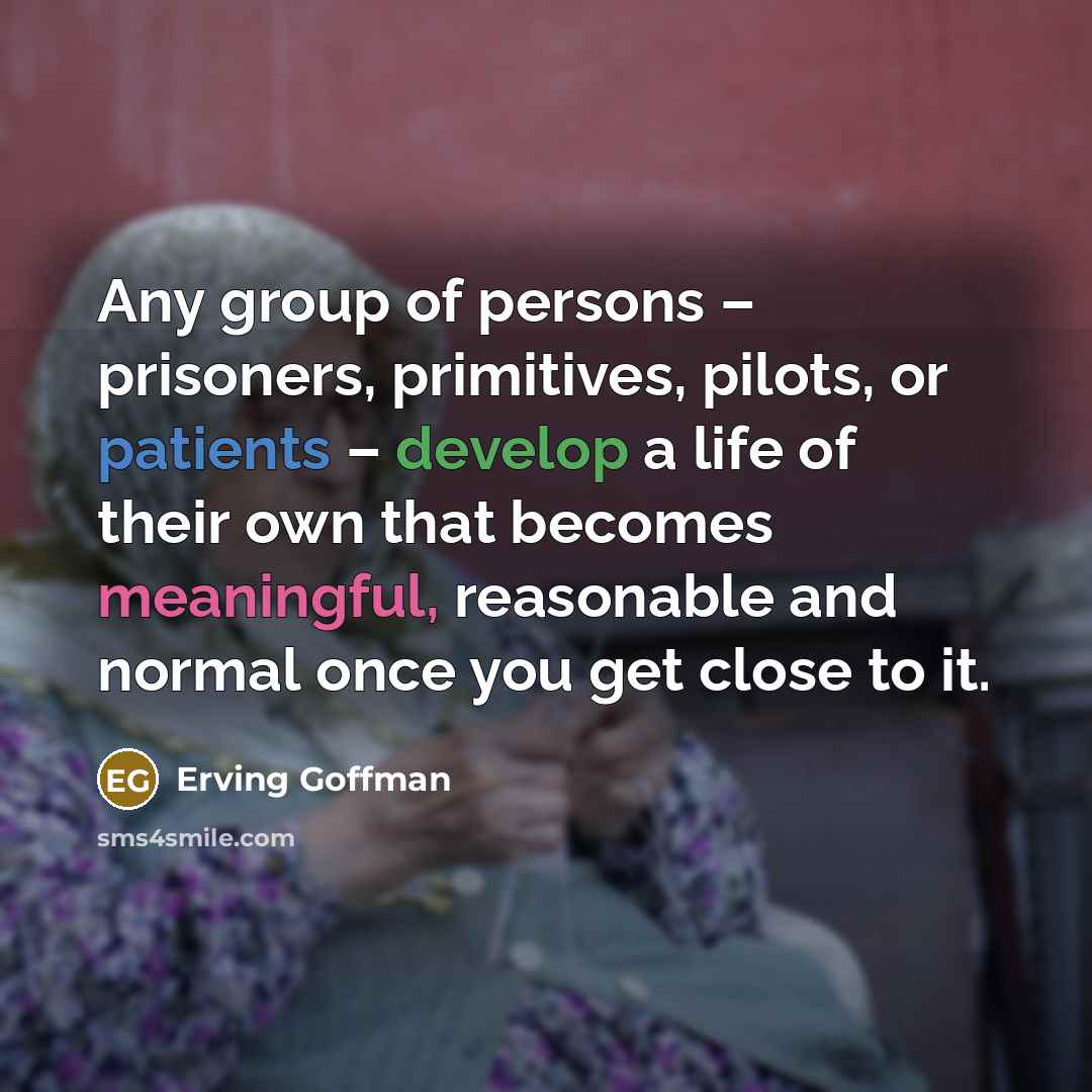 “Any group of persons – prisoners, primitives, pilots, or patients – develop a life of their own that becomes meaningful, reasonable and normal once you get close to it.” quote by Erving Goffman