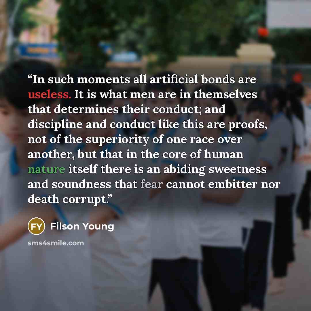 “In such moments all artificial bonds are useless. It is what men are in themselves that determines their conduct; and discipline and conduct like this are proofs, not of the superiority of one race over another, but that in the core of human nature itself there is an abiding sweetness and…” quote by Filson Young