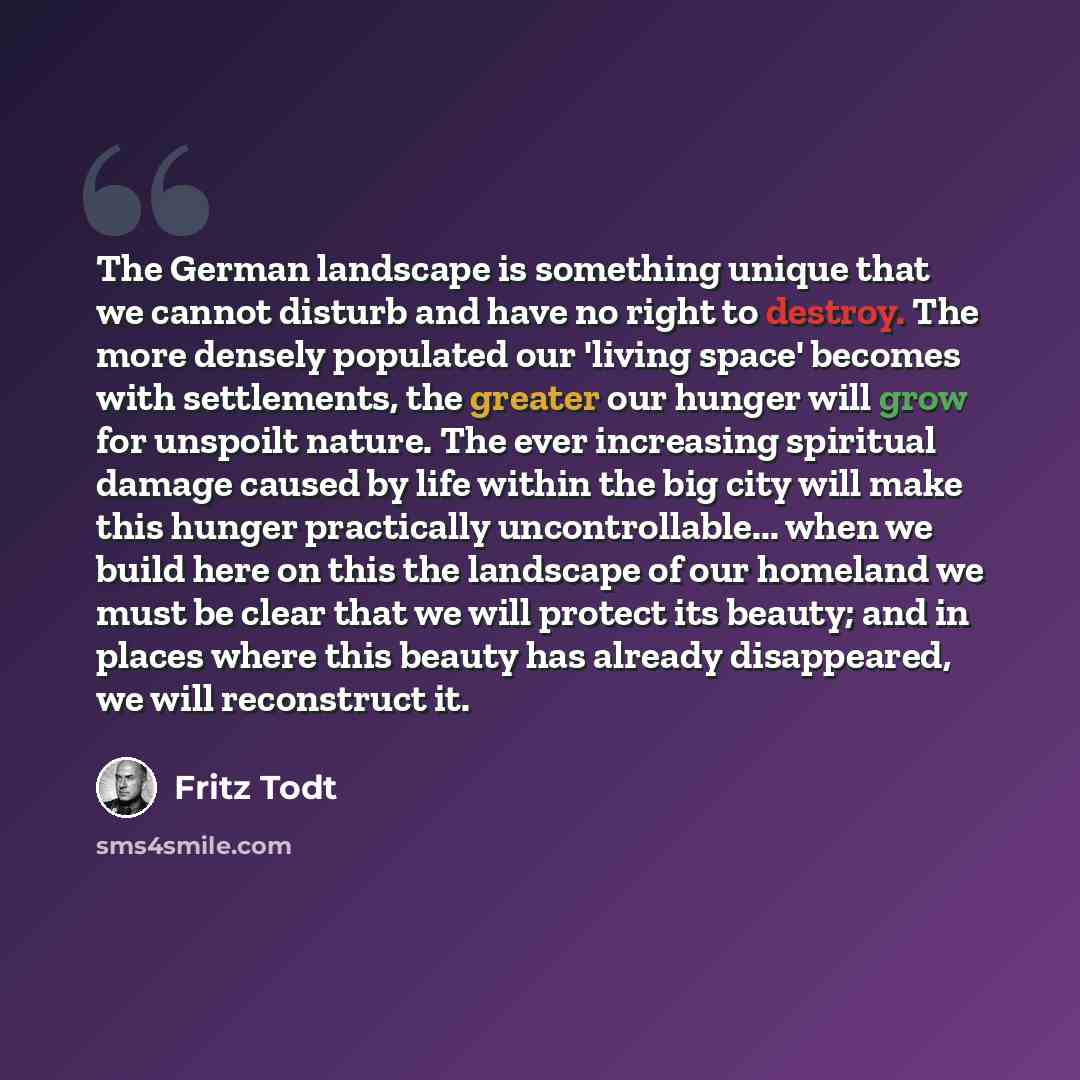 “The German landscape is something unique that we cannot disturb and have no right to destroy. The more densely populated our 'living space' becomes with settlements, the greater our hunger will grow for unspoilt nature. The ever increasing spiritual damage caused by life within the big city will…” quote by Fritz Todt