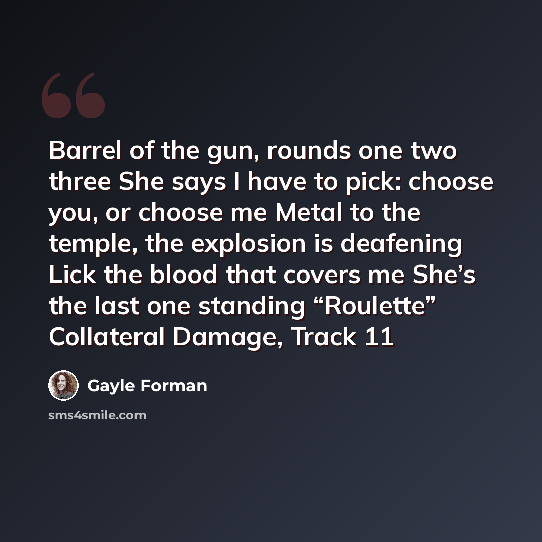 “Barrel of the gun, rounds one two three She says I have to pick: choose you, or choose me Metal to the temple, the explosion is deafening Lick the blood that covers me She’s the last one standing “Roulette” Collateral Damage, Track 11” quote by Gayle Forman