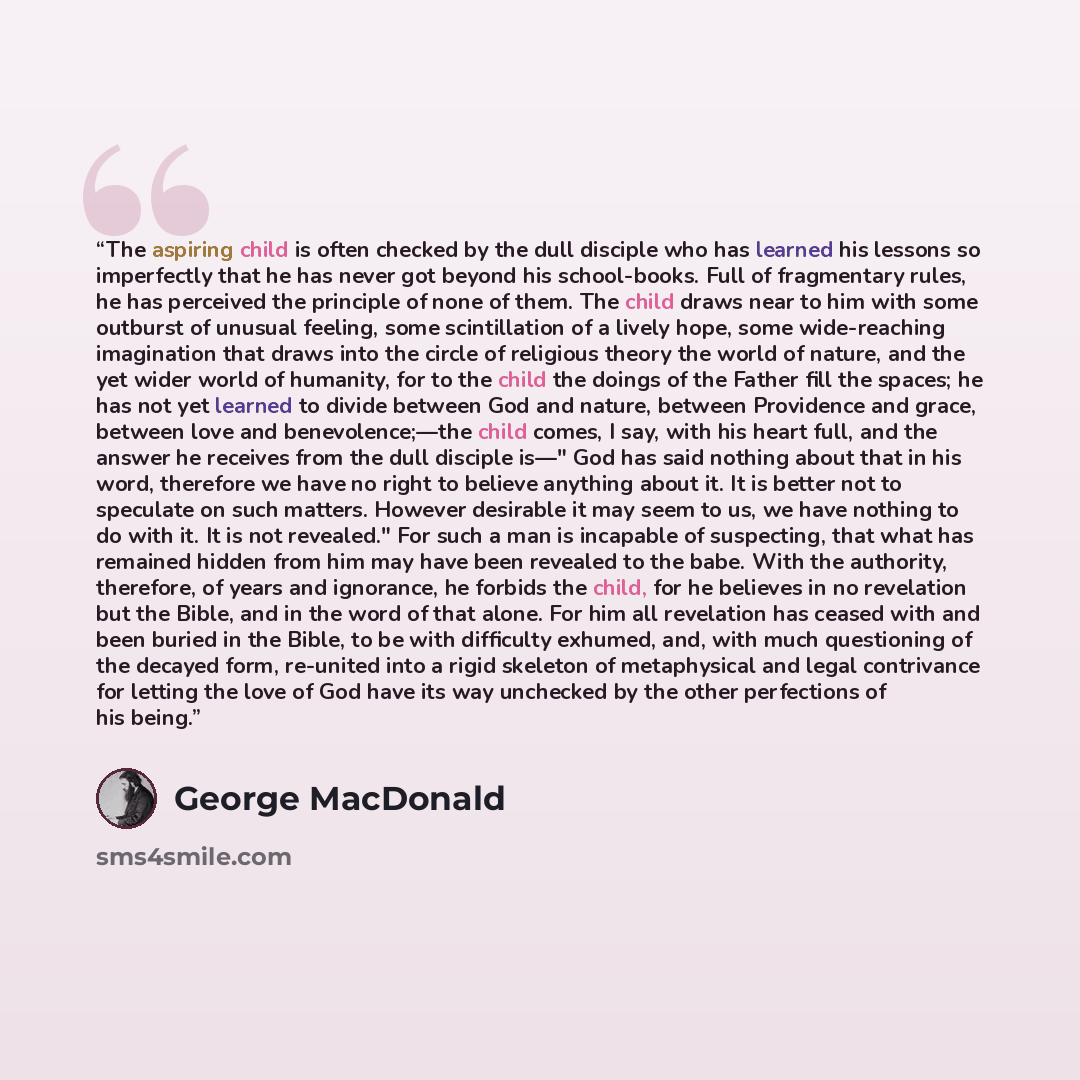 “The aspiring child is often checked by the dull disciple who has learned his lessons so imperfectly that he has never got beyond his school-books. Full of fragmentary rules, he has perceived the principle of none of them. The child draws near to him with some outburst of unusual feeling, some…” quote by George MacDonald
