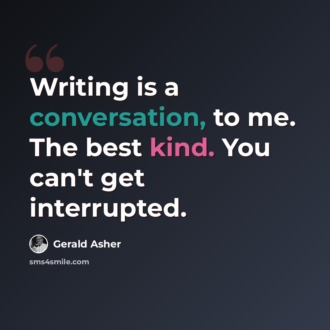 “Writing is a conversation, to me. The best kind. You can't get interrupted.” quote by Gerald Asher