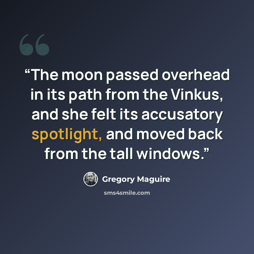 “The moon passed overhead in its path from the Vinkus, and she felt its accusatory spotlight, and moved back from the tall windows.” quote by Gregory Maguire