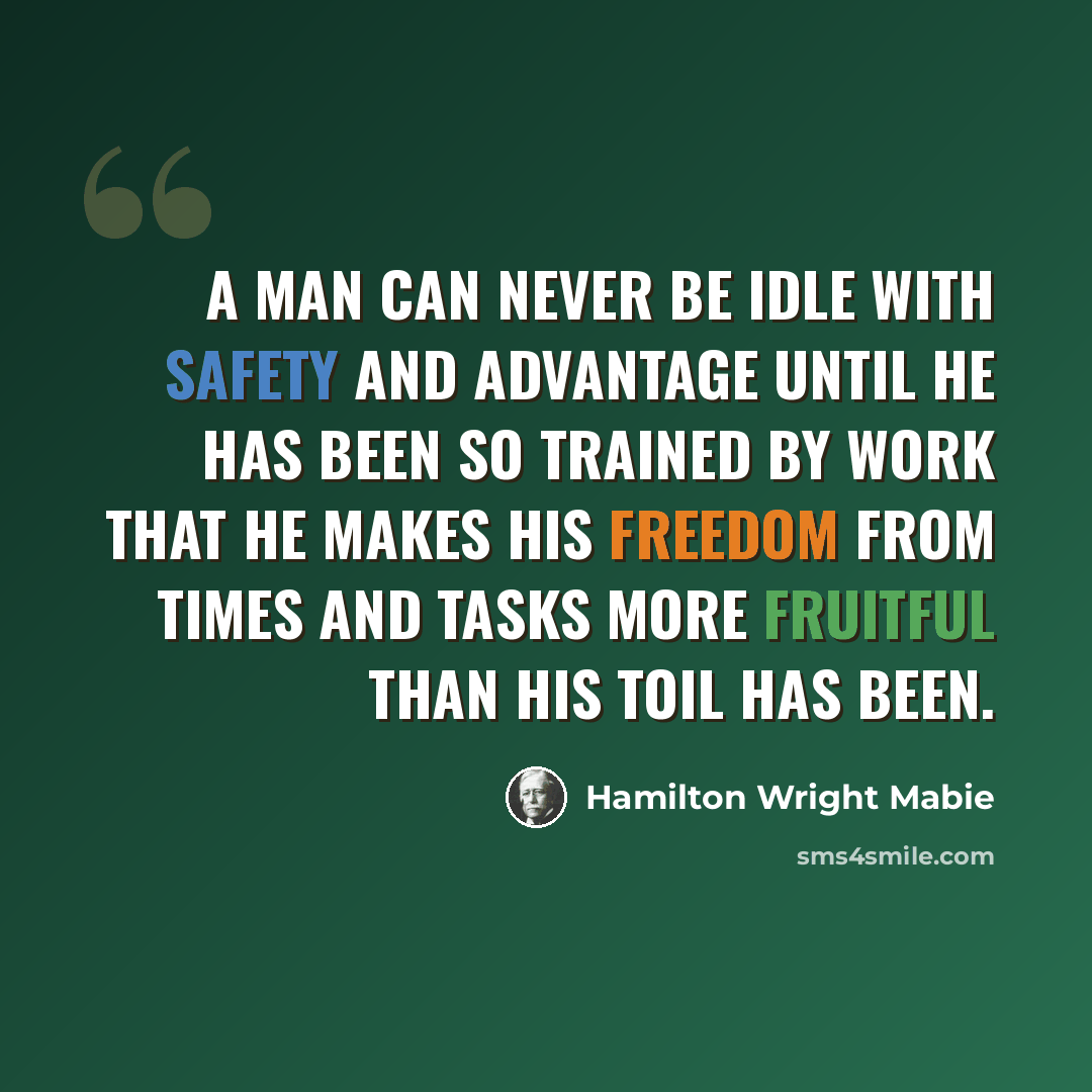 “A man can never be idle with safety and advantage until he has been so trained by work that he makes his freedom from times and tasks more fruitful than his toil has been.” quote by Hamilton Wright Mabie
