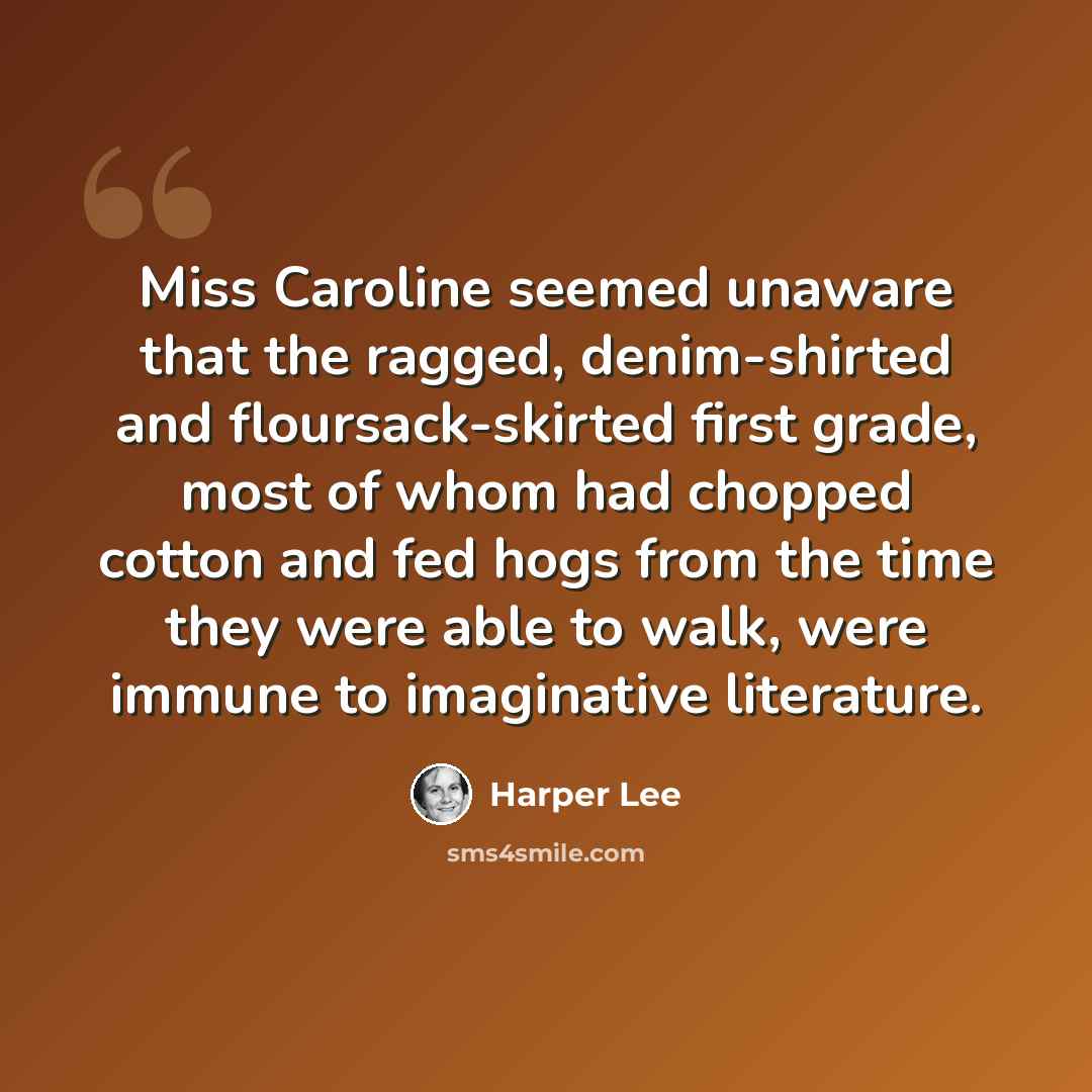 “Miss Caroline seemed unaware that the ragged, denim-shirted and floursack-skirted first grade, most of whom had chopped cotton and fed hogs from the time they were able to walk, were immune to imaginative literature.” quote by Harper Lee