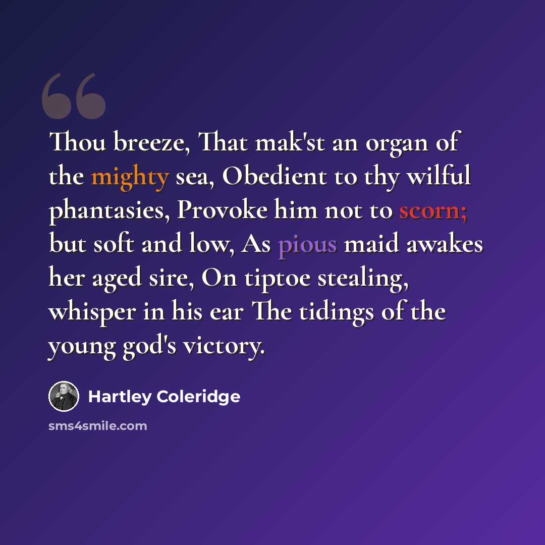 “Thou breeze, That mak'st an organ of the mighty sea, Obedient to thy wilful phantasies, Provoke him not to scorn; but soft and low, As pious maid awakes her aged sire, On tiptoe stealing, whisper in his ear The tidings of the young god's victory.” quote by Hartley Coleridge