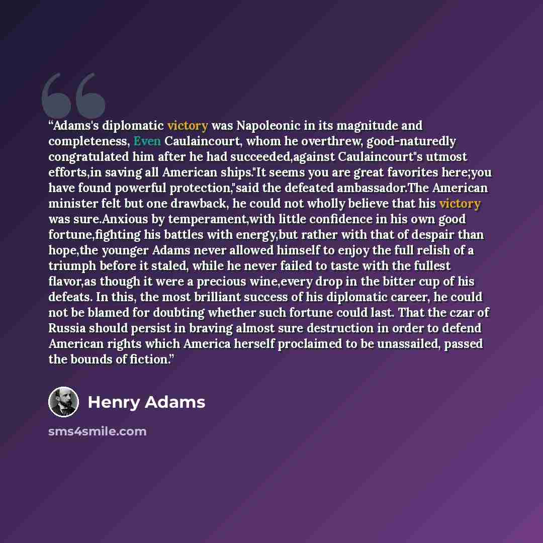 “Adams's diplomatic victory was Napoleonic in its magnitude and completeness, Even Caulaincourt, whom he overthrew, good-naturedly congratulated him after he had succeeded,against Caulaincourt"s utmost efforts,in saving all American ships."It seems you are great favorites here;you have found…” quote by Henry Adams