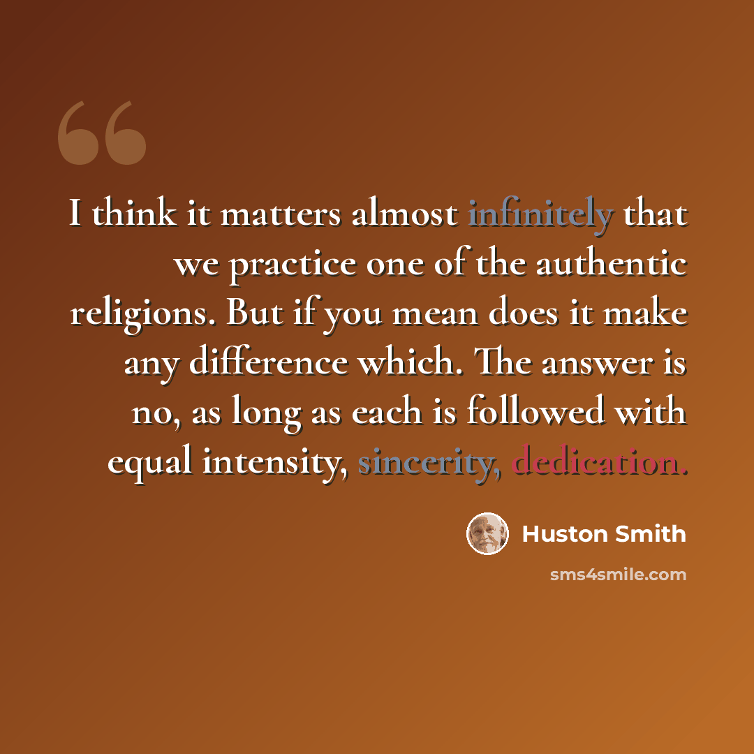 “I think it matters almost infinitely that we practice one of the authentic religions. But if you mean does it make any difference which. The answer is no, as long as each is followed with equal intensity, sincerity, dedication.” quote by Huston Smith