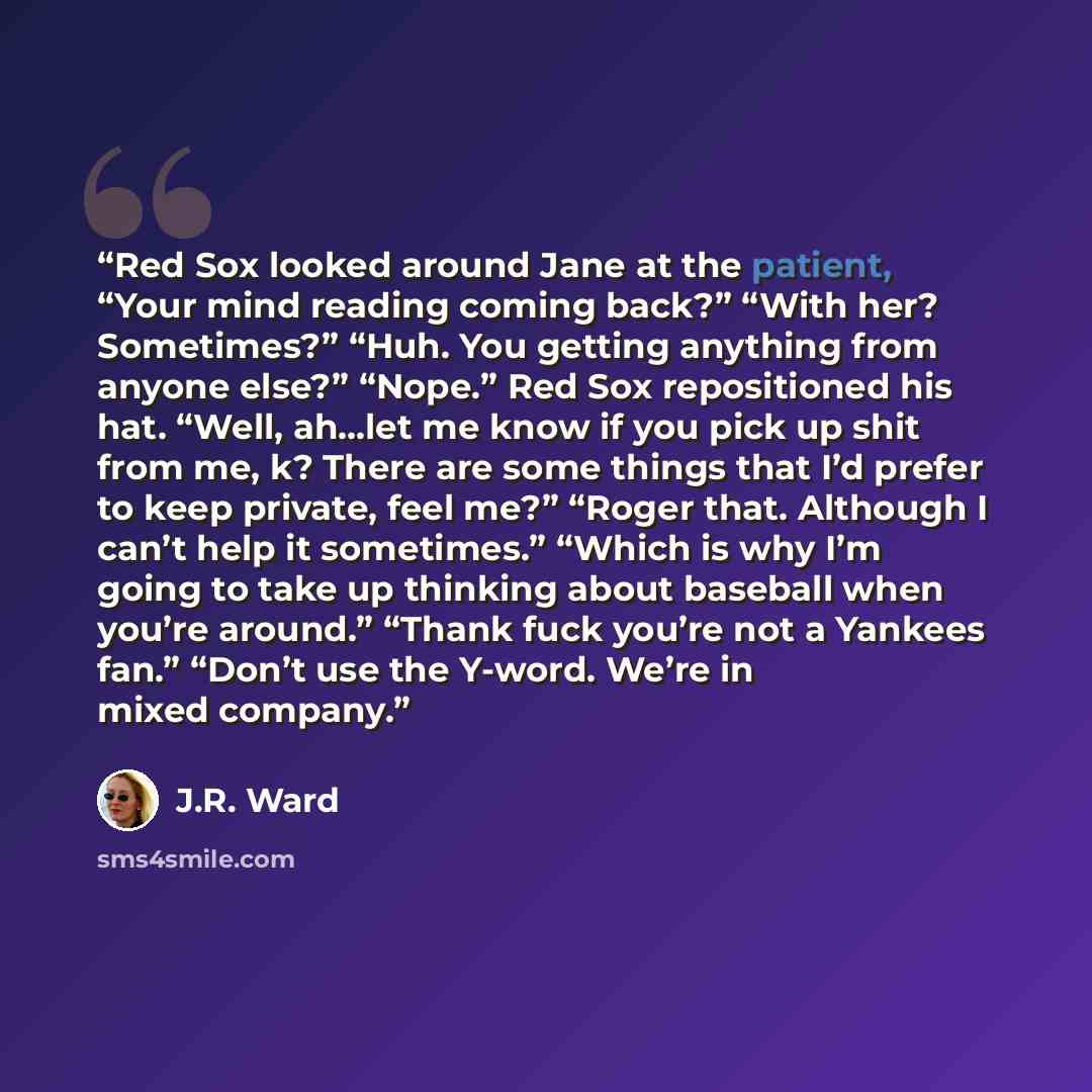 “Red Sox looked around Jane at the patient, “Your mind reading coming back?” “With her? Sometimes?” “Huh. You getting anything from anyone else?” “Nope.” Red Sox repositioned his hat. “Well, ah…let me know if you pick up shit from me, k? There are some things that I’d prefer to keep private, feel…” quote by J.R. Ward