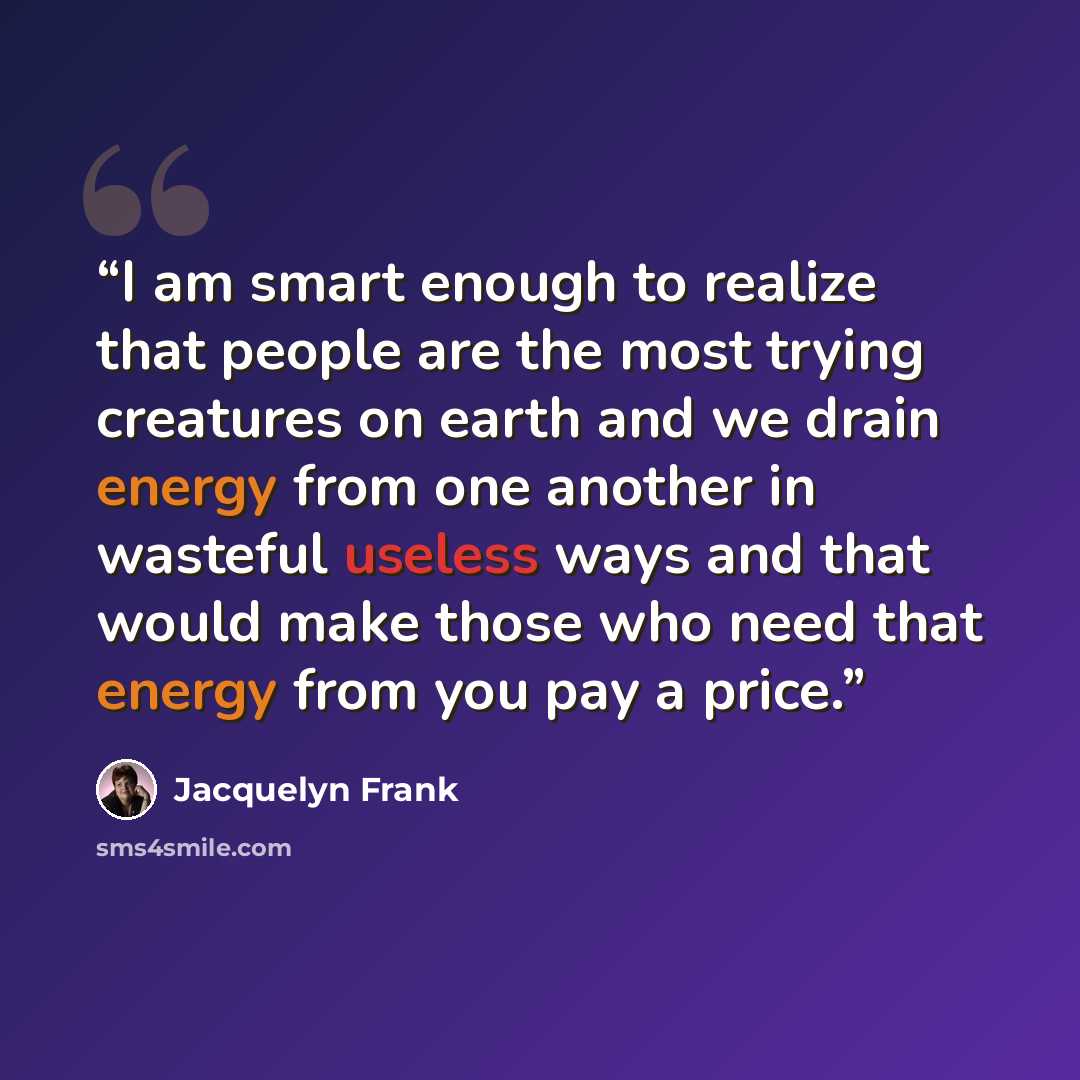 “I am smart enough to realize that people are the most trying creatures on earth and we drain energy from one another in wasteful useless ways and that would make those who need that energy from you pay a price.” quote by Jacquelyn Frank