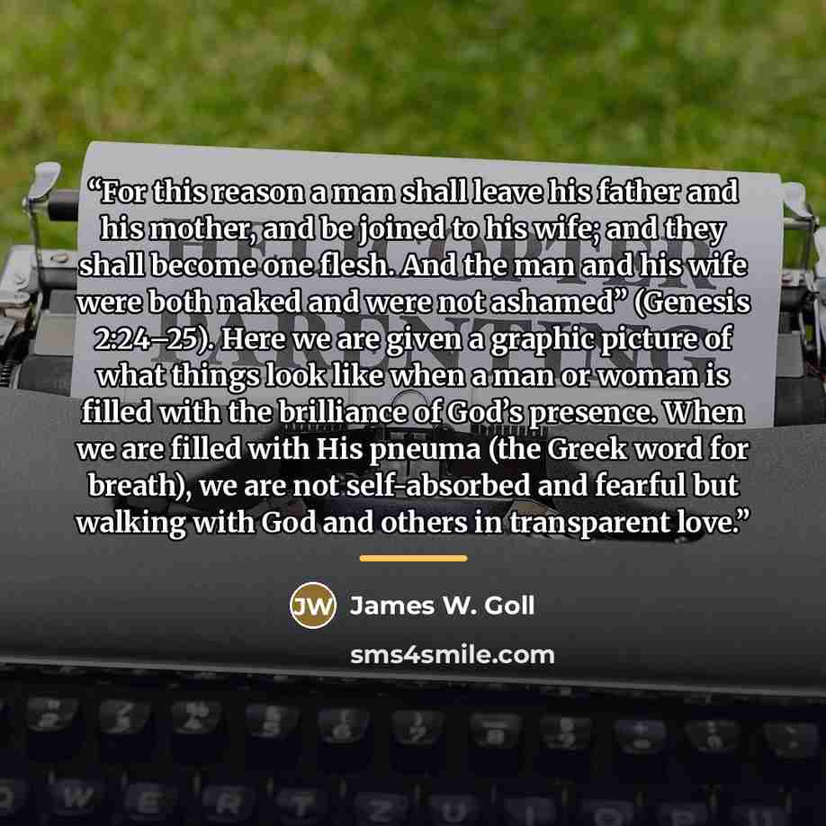 “For this reason a man shall leave his father and his mother, and be joined to his wife; and they shall become one flesh. And the man and his wife were both naked and were not ashamed” (Genesis 2:24–25). Here we are given a graphic picture of what things look like when a man or woman is filled with…” quote by James W. Goll