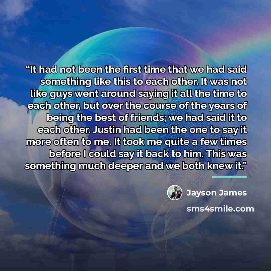 “It had not been the first time that we had said something like this to each other. It was not like guys went around saying it all the time to each other, but over the course of the years of being the best of friends; we had said it to each other. Justin had been the one to say it more often to me…” quote by Jayson James