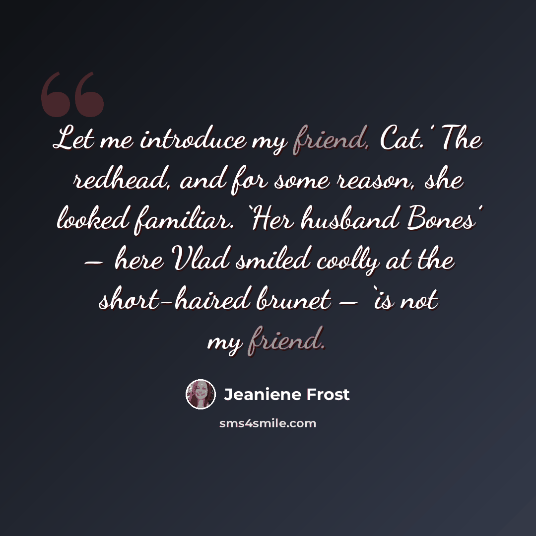 “Let me introduce my friend, Cat.’ The redhead, and for some reason, she looked familiar. ‘Her husband Bones’ – here Vlad smiled coolly at the short-haired brunet – ‘is not my friend.” quote by Jeaniene Frost