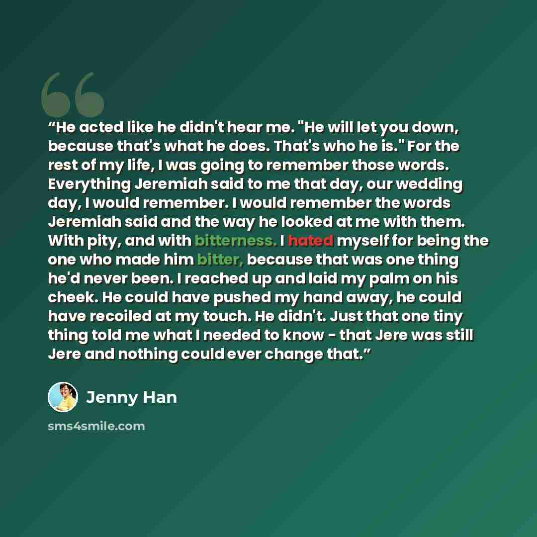 “He acted like he didn't hear me. "He will let you down, because that's what he does. That's who he is." For the rest of my life, I was going to remember those words. Everything Jeremiah said to me that day, our wedding day, I would remember. I would remember the words Jeremiah said and the way he…” quote by Jenny Han
