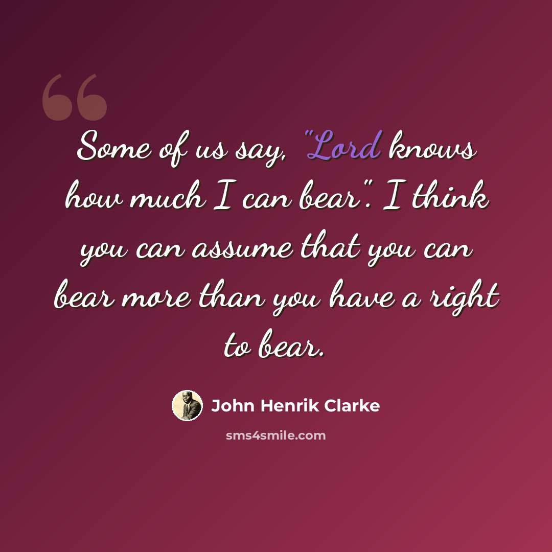“Some of us say, "Lord knows how much I can bear". I think you can assume that you can bear more than you have a right to bear.” quote by John Henrik Clarke