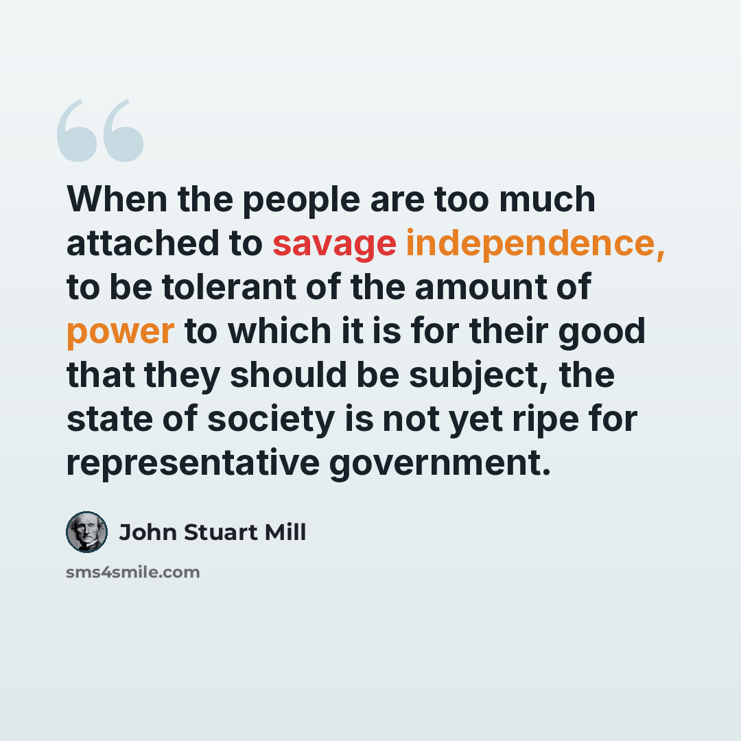 “When the people are too much attached to savage independence, to be tolerant of the amount of power to which it is for their good that they should be subject, the state of society is not yet ripe for representative government.” quote by John Stuart Mill
