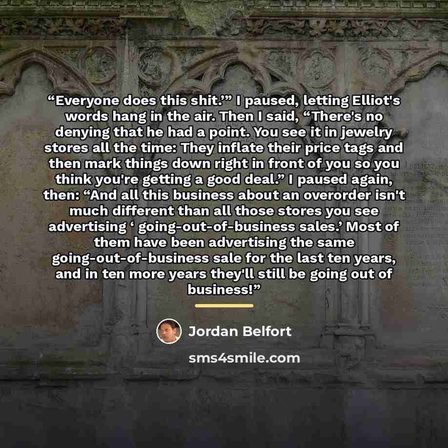 “Everyone does this shit.’” I paused, letting Elliot's words hang in the air. Then I said, “There's no denying that he had a point. You see it in jewelry stores all the time: They inflate their price tags and then mark things down right in front of you so you think you're getting a good deal.” I…” quote by Jordan Belfort