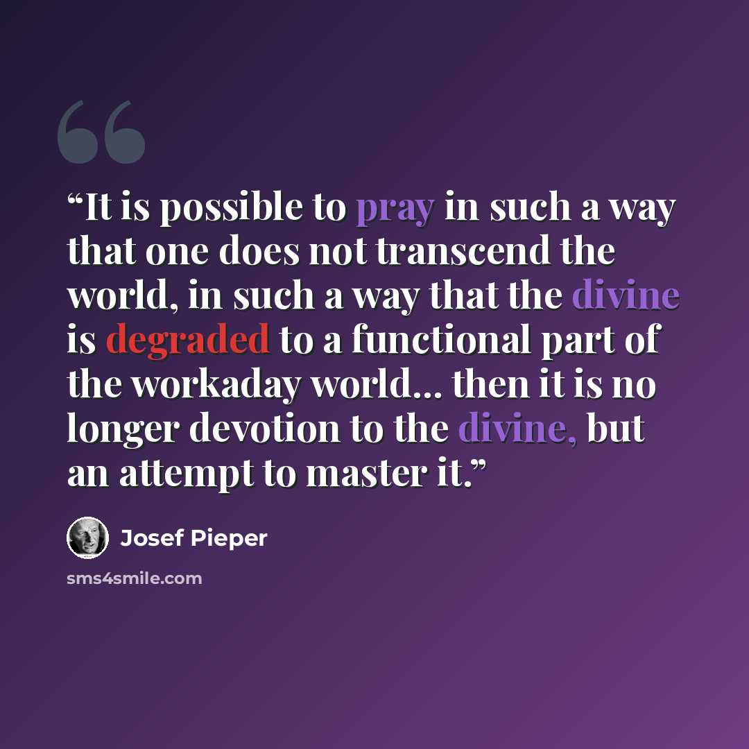“It is possible to pray in such a way that one does not transcend the world, in such a way that the divine is degraded to a functional part of the workaday world... then it is no longer devotion to the divine, but an attempt to master it.” quote by Josef Pieper