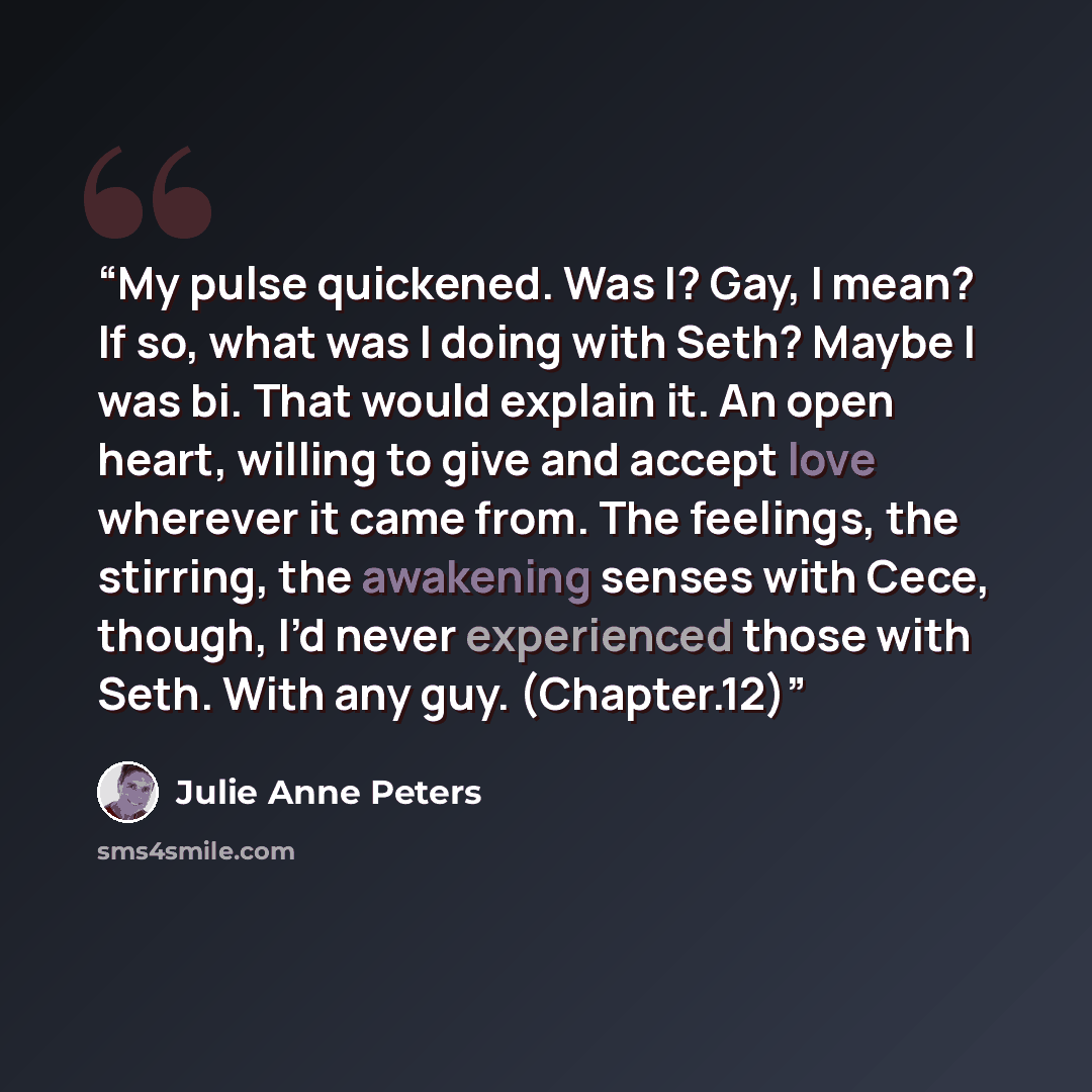 “My pulse quickened. Was I? Gay, I mean? If so, what was I doing with Seth? Maybe I was bi. That would explain it. An open heart, willing to give and accept love wherever it came from. The feelings, the stirring, the awakening senses with Cece, though, I’d never experienced those with Seth. With…” quote by Julie Anne Peters