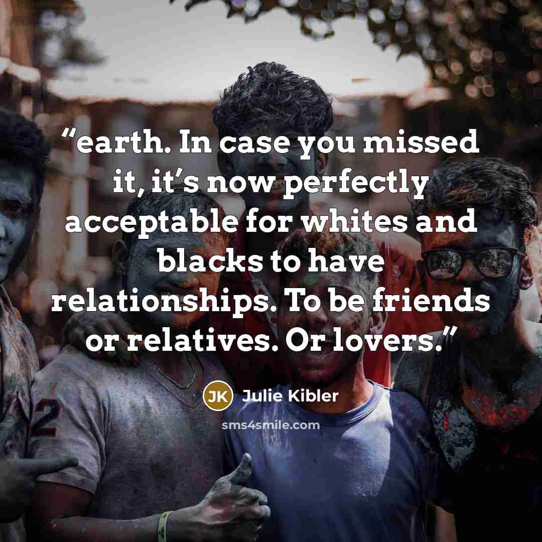 “earth. In case you missed it, it’s now perfectly acceptable for whites and blacks to have relationships. To be friends or relatives. Or lovers.” quote by Julie Kibler