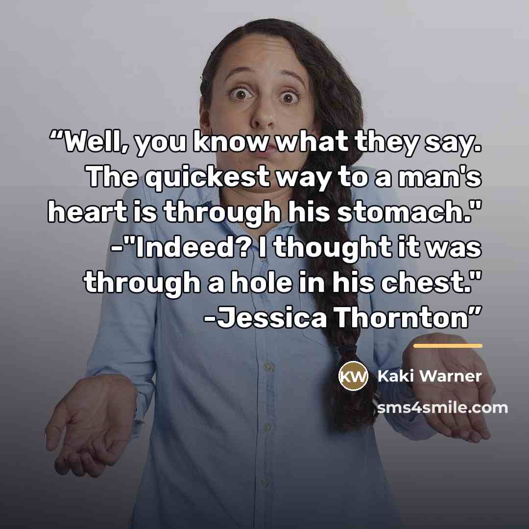“Well, you know what they say. The quickest way to a man's heart is through his stomach." -"Indeed? I thought it was through a hole in his chest." -Jessica Thornton” quote by Kaki Warner