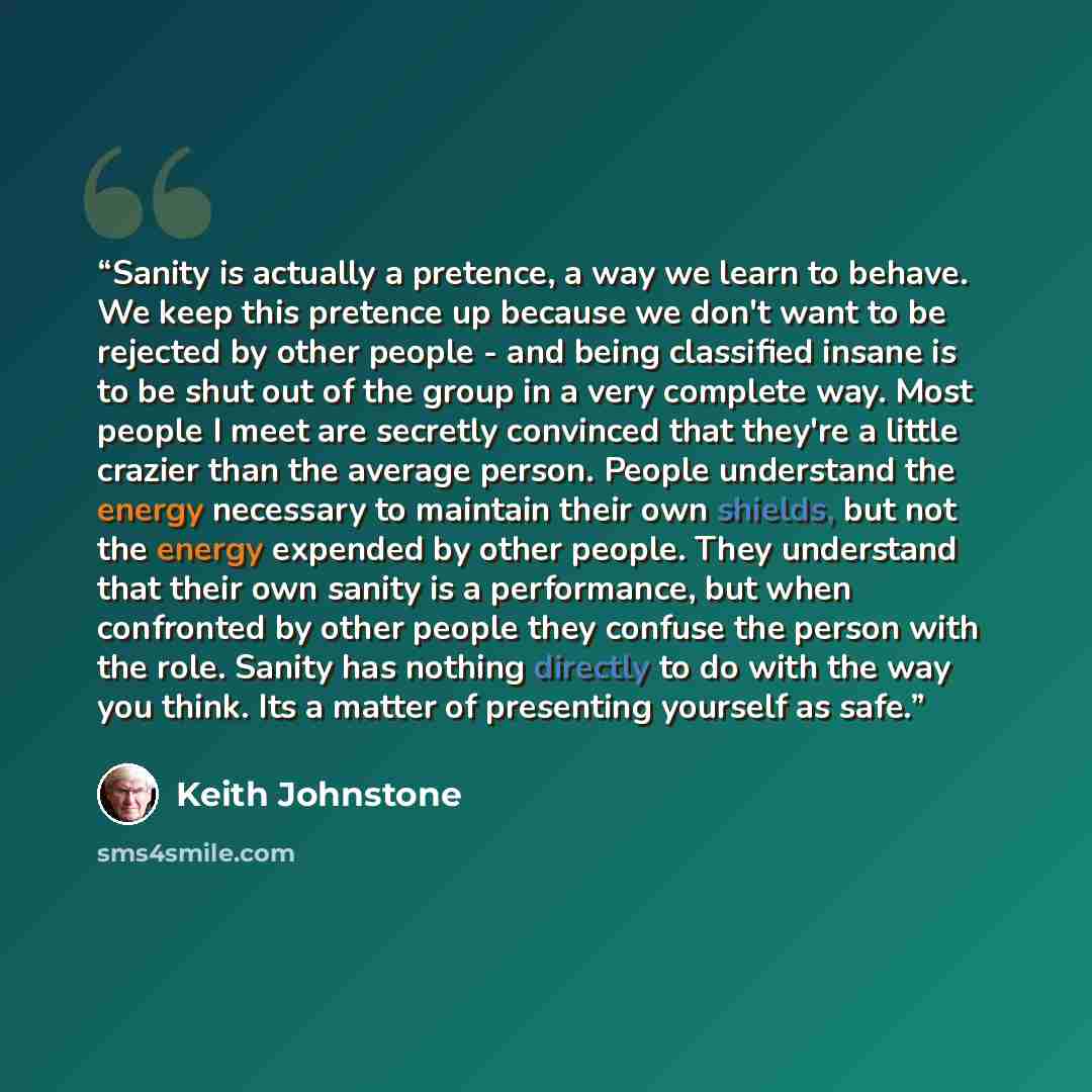 “Sanity is actually a pretence, a way we learn to behave. We keep this pretence up because we don't want to be rejected by other people - and being classified insane is to be shut out of the group in a very complete way. Most people I meet are secretly convinced that they're a little crazier than…” quote by Keith Johnstone