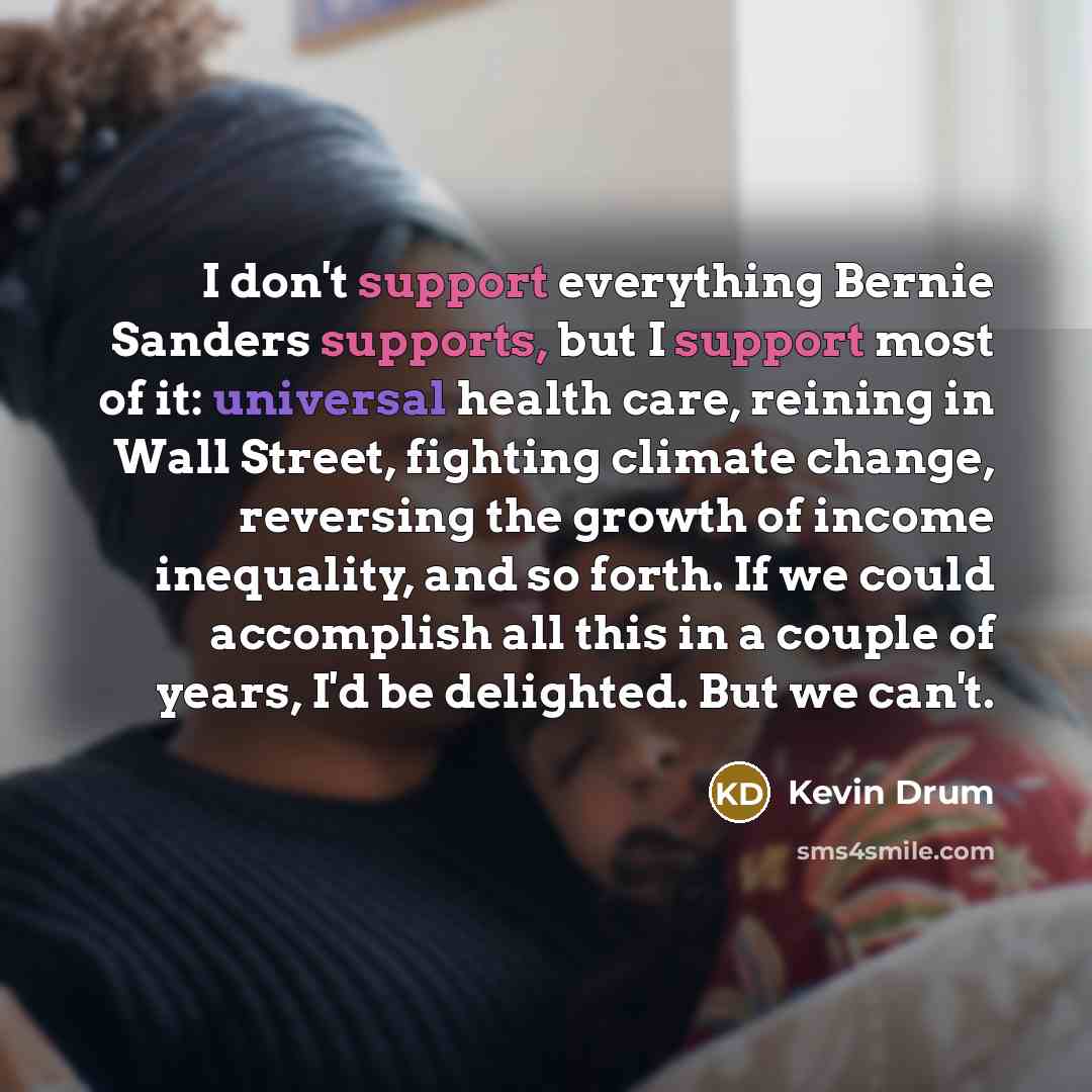 “I don't support everything Bernie Sanders supports, but I support most of it: universal health care, reining in Wall Street, fighting climate change, reversing the growth of income inequality, and so forth. If we could accomplish all this in a couple of years, I'd be delighted. But we can't.” quote by Kevin Drum