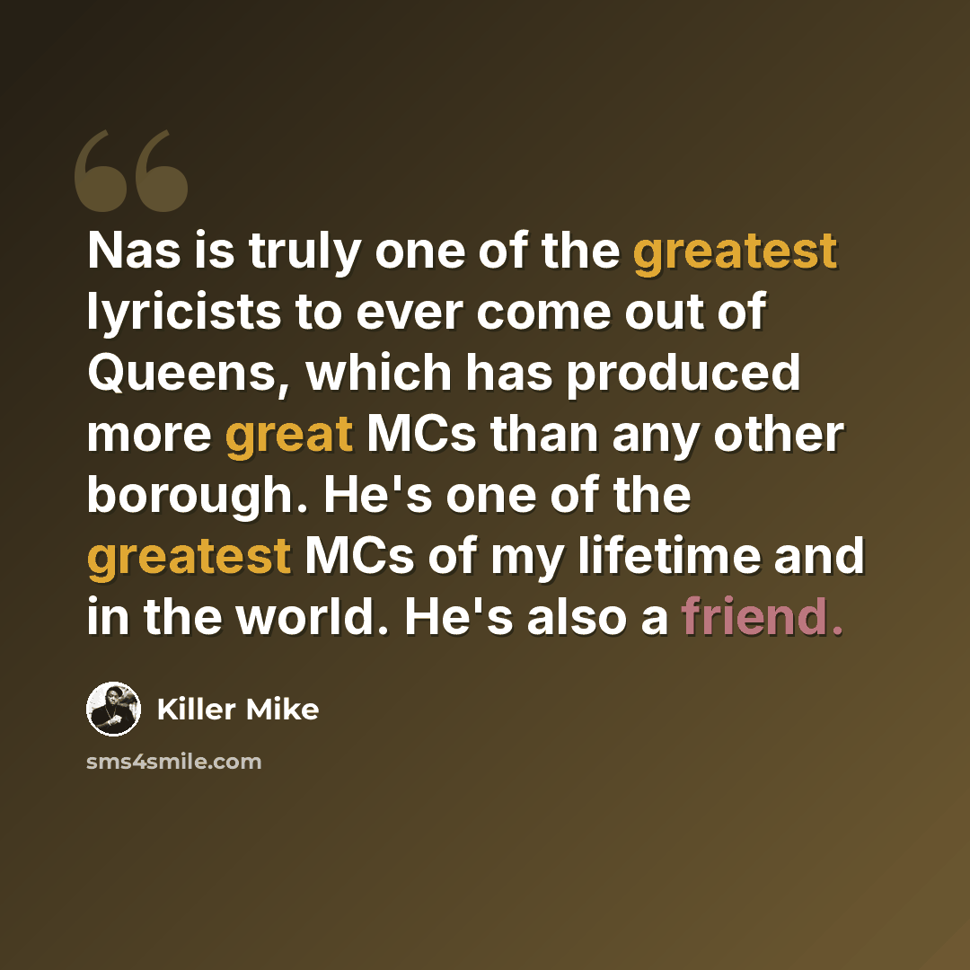 “Nas is truly one of the greatest lyricists to ever come out of Queens, which has produced more great MCs than any other borough. He's one of the greatest MCs of my lifetime and in the world. He's also a friend.” quote by Killer Mike