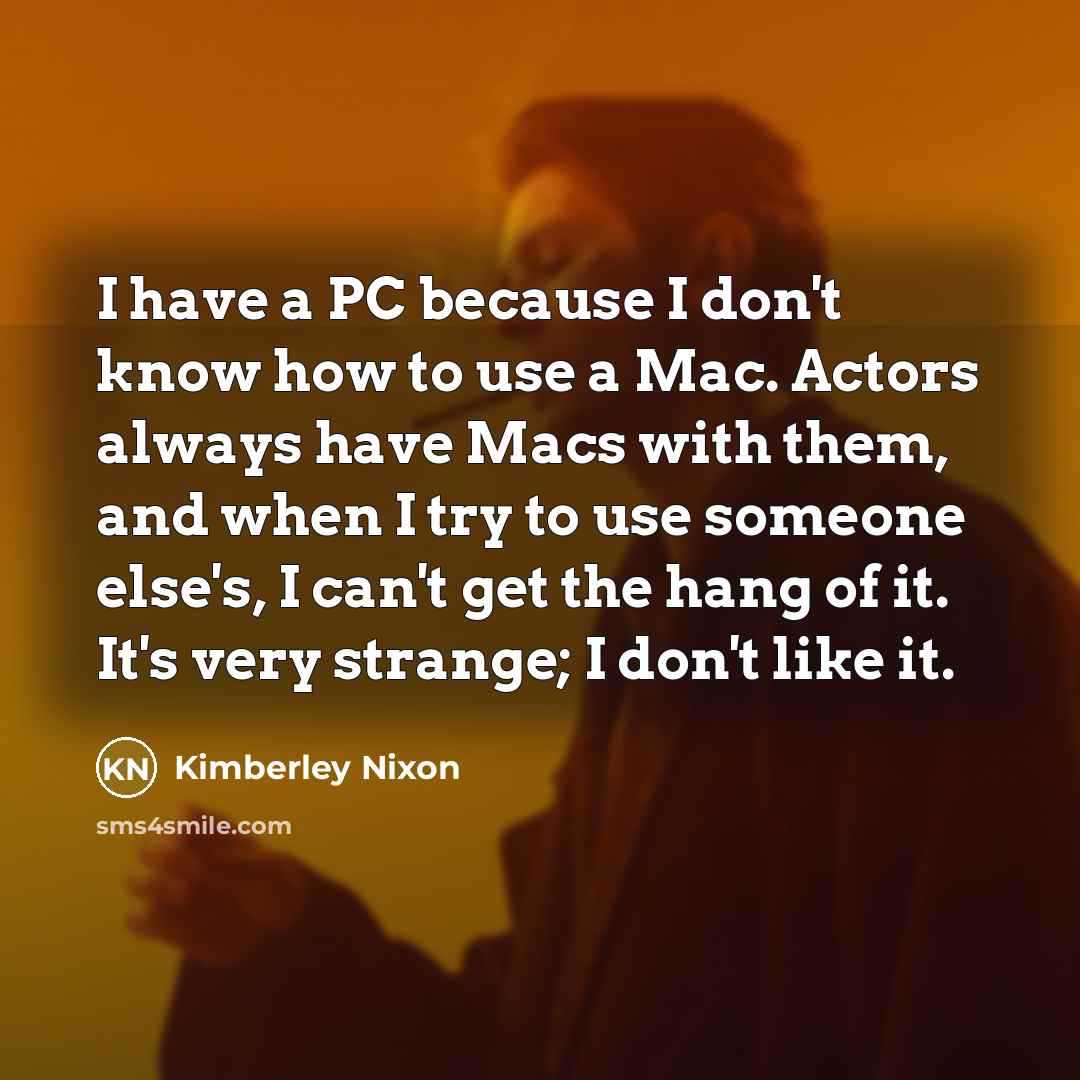 “I have a PC because I don't know how to use a Mac. Actors always have Macs with them, and when I try to use someone else's, I can't get the hang of it. It's very strange; I don't like it.” quote by Kimberley Nixon