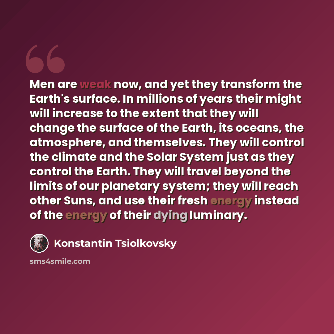 “Men are weak now, and yet they transform the Earth's surface. In millions of years their might will increase to the extent that they will change the surface of the Earth, its oceans, the atmosphere, and themselves. They will control the climate and the Solar System just as they control the Earth…” quote by Konstantin Tsiolkovsky