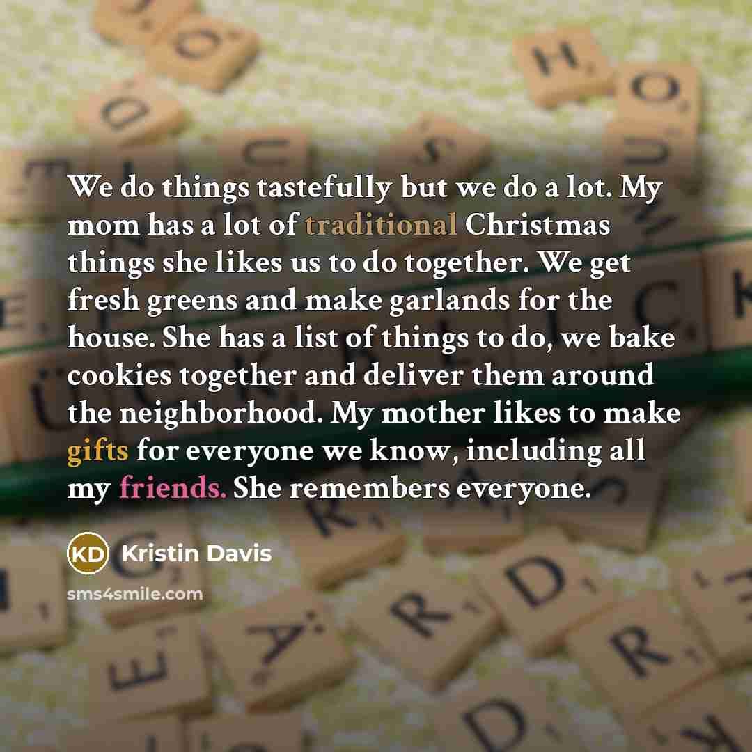 “We do things tastefully but we do a lot. My mom has a lot of traditional Christmas things she likes us to do together. We get fresh greens and make garlands for the house. She has a list of things to do, we bake cookies together and deliver them around the neighborhood. My mother likes to make…” quote by Kristin Davis