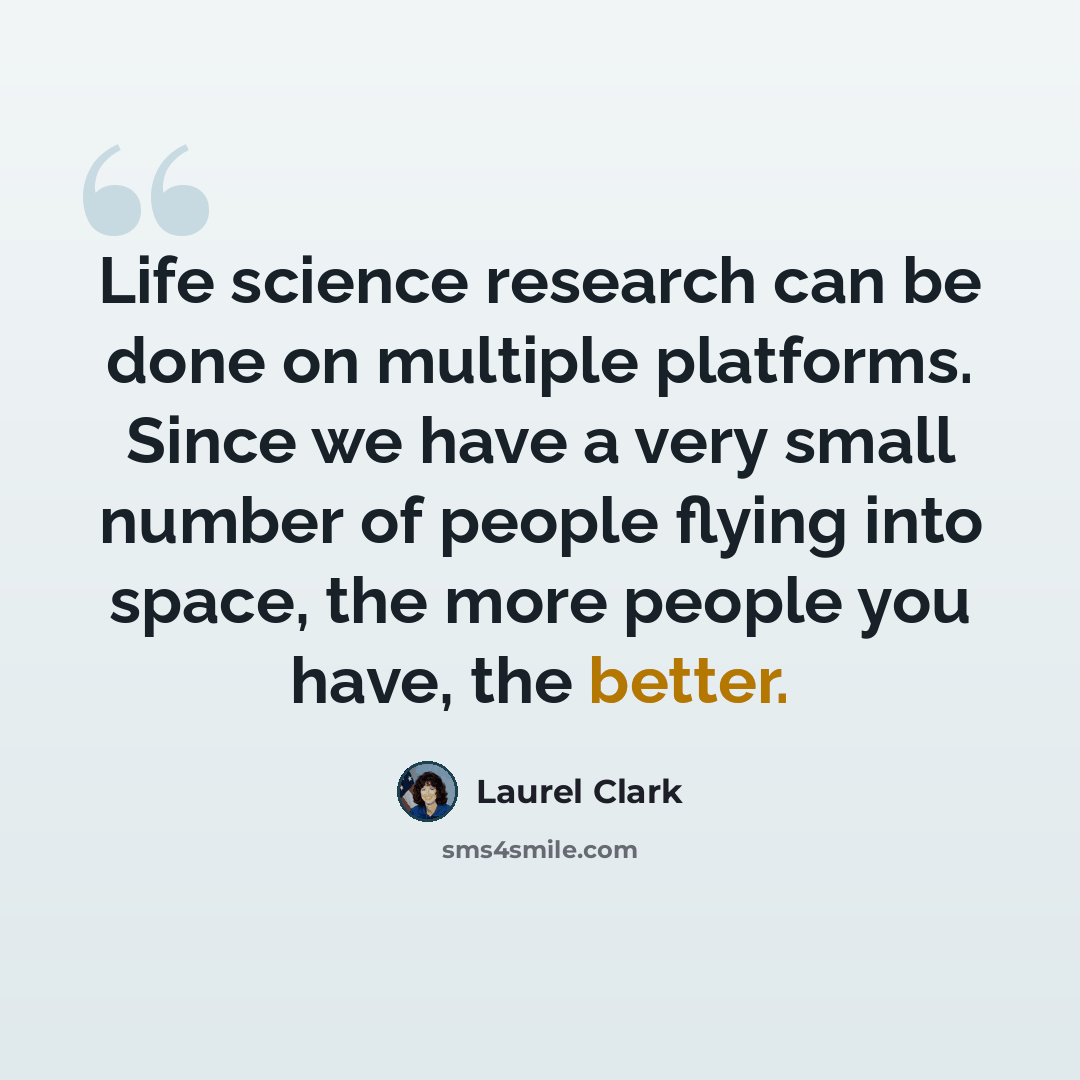 “Life science research can be done on multiple platforms. Since we have a very small number of people flying into space, the more people you have, the better.” quote by Laurel Clark
