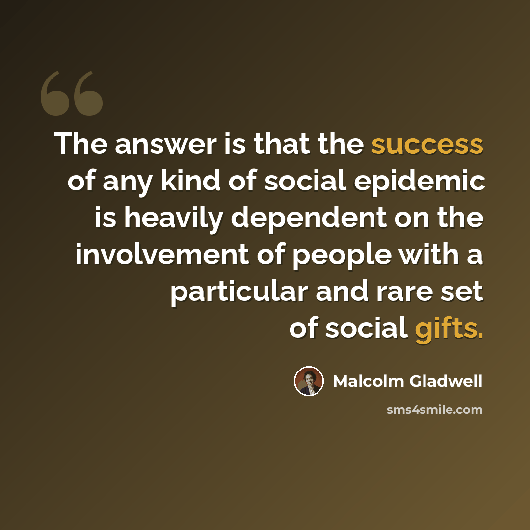 “The answer is that the success of any kind of social epidemic is heavily dependent on the involvement of people with a particular and rare set of social gifts.” quote by Malcolm Gladwell