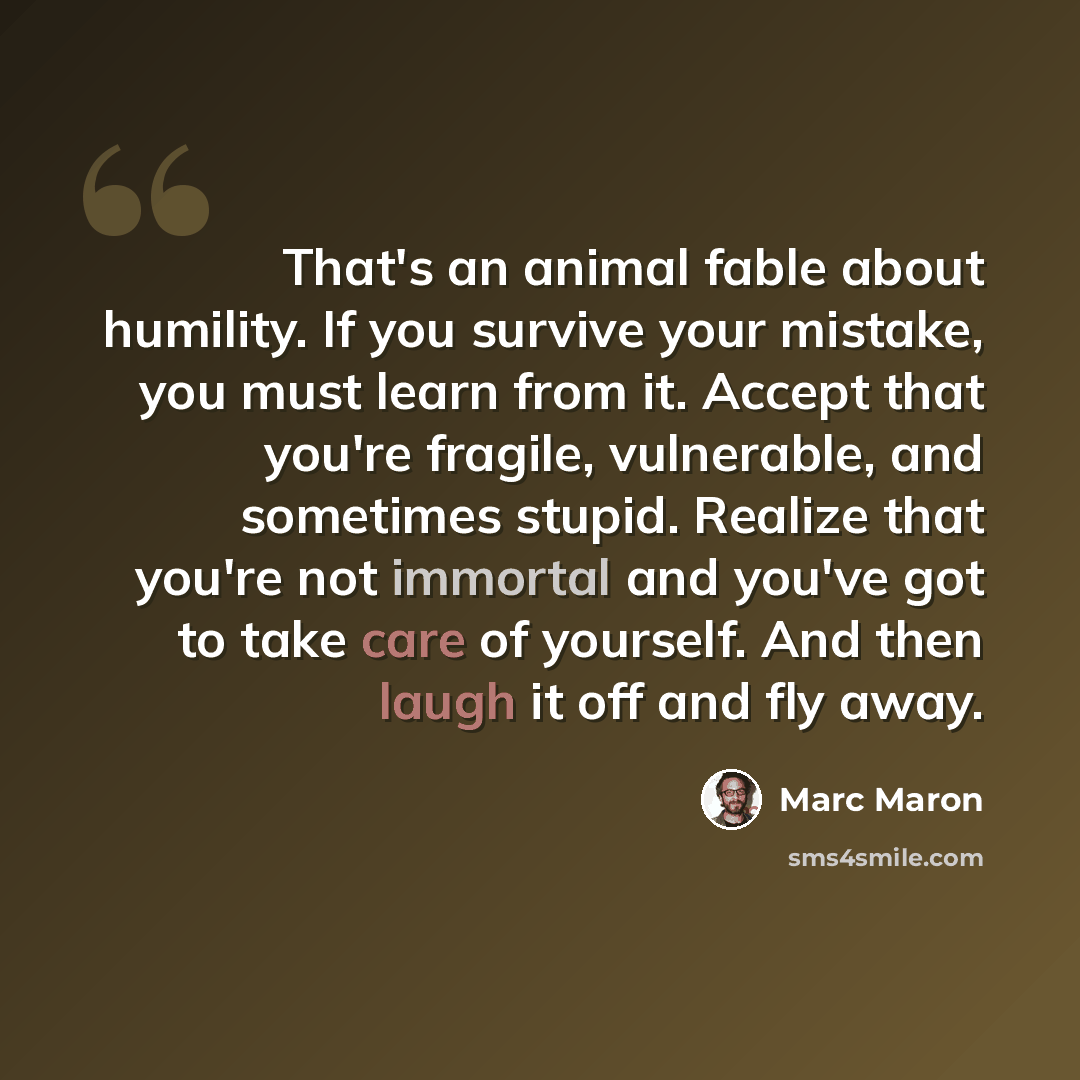 “That's an animal fable about humility. If you survive your mistake, you must learn from it. Accept that you're fragile, vulnerable, and sometimes stupid. Realize that you're not immortal and you've got to take care of yourself. And then laugh it off and fly away.” quote by Marc Maron